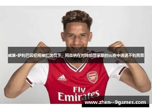 威廉·萨利巴因犯规被红牌罚下，阿森纳在对阵伯恩茅斯的比赛中遭遇不利局面