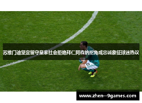 苏维门迪坚定留守皇家社会拒绝拜仁阿森纳挖角成忠诚象征球迷热议